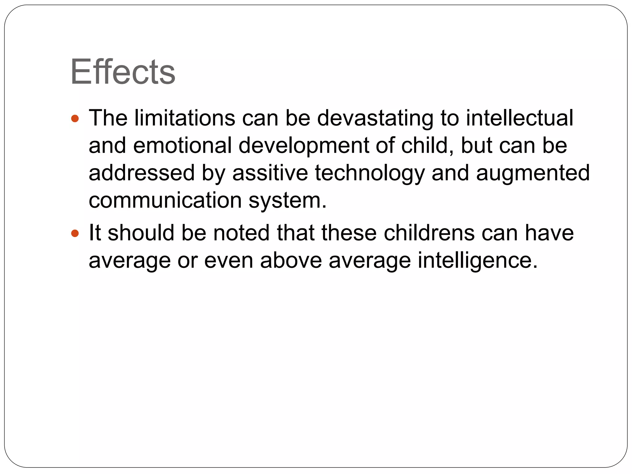 Effects
 The limitations can be devastating to intellectual
and emotional development of child, but can be
addressed by assitive technology and augmented
communication system.
 It should be noted that these childrens can have
average or even above average intelligence.
 
