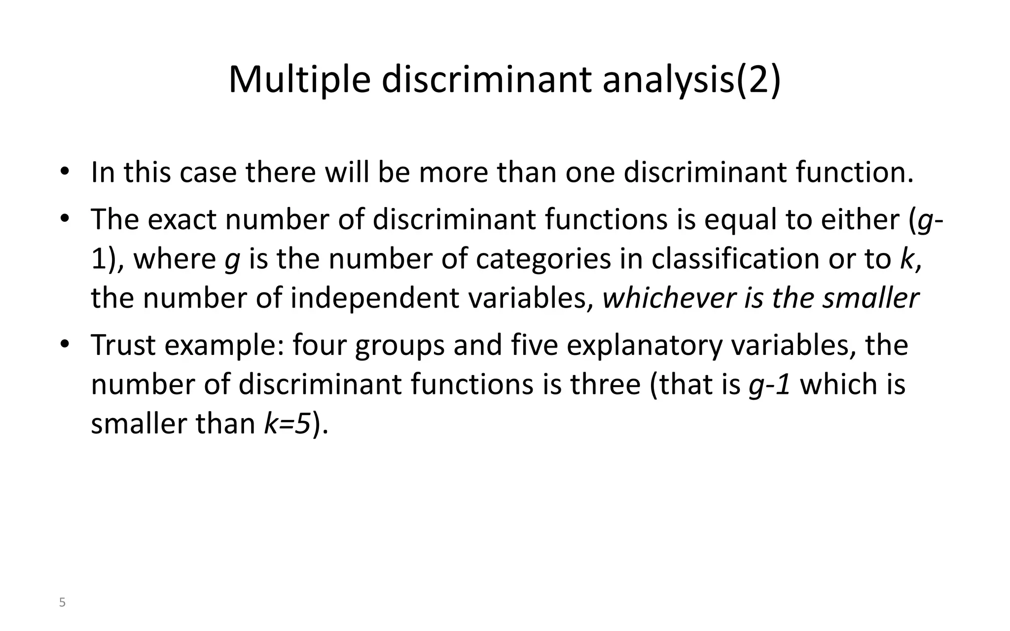 5
Multiple discriminant analysis(2)
• In this case there will be more than one discriminant function.
• The exact number of discriminant functions is equal to either (g-
1), where g is the number of categories in classification or to k,
the number of independent variables, whichever is the smaller
• Trust example: four groups and five explanatory variables, the
number of discriminant functions is three (that is g-1 which is
smaller than k=5).
 