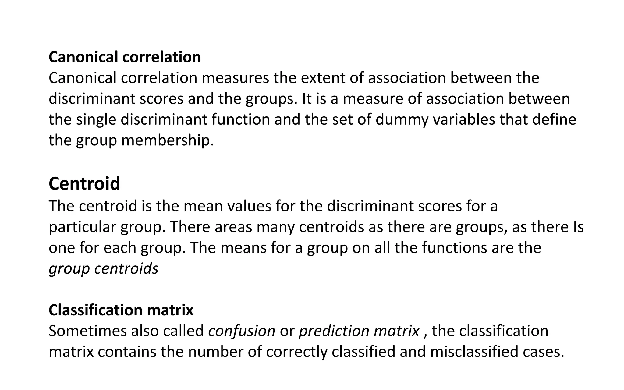 Canonical correlation
Canonical correlation measures the extent of association between the
discriminant scores and the groups. It is a measure of association between
the single discriminant function and the set of dummy variables that define
the group membership.
Centroid
The centroid is the mean values for the discriminant scores for a
particular group. There areas many centroids as there are groups, as there Is
one for each group. The means for a group on all the functions are the
group centroids
Classification matrix
Sometimes also called confusion or prediction matrix , the classification
matrix contains the number of correctly classified and misclassified cases.
 