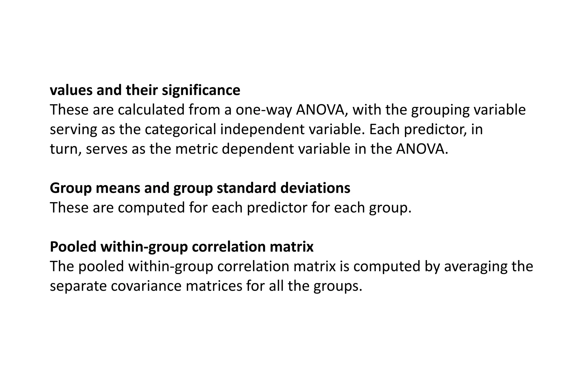 values and their significance
These are calculated from a one-way ANOVA, with the grouping variable
serving as the categorical independent variable. Each predictor, in
turn, serves as the metric dependent variable in the ANOVA.
Group means and group standard deviations
These are computed for each predictor for each group.
Pooled within-group correlation matrix
The pooled within-group correlation matrix is computed by averaging the
separate covariance matrices for all the groups.
 