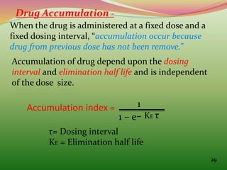Drug Accumulation -
When the drug is administered at a fixed dose and a
fixed dosing interval, “accumulation occur because
drug from previous dose has not been remove.”
Accumulation of drug depend upon the dosing
interval and elimination half life and is independent
of the dose size.
Accumulation index = 1
1 – e- KE τ
τ= Dosing interval
KE = Elimination half life
29
 