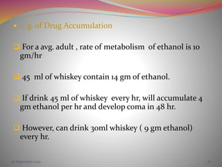  e. g. of Drug Accumulation
 For a avg. adult , rate of metabolism of ethanol is 10
gm/hr
 45 ml of whiskey contain 14 gm of ethanol.
 If drink 45 ml of whiskey every hr, will accumulate 4
gm ethanol per hr and develop coma in 48 hr.
 However, can drink 30ml whiskey ( 9 gm ethanol)
every hr.
30 September 2014 20
 