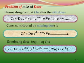 22
Problem of missed Dose -
Plasma drug conc. at t hr after the nth dose-
Cp = D0 e ( 1 – e )/ VD ( 1 – e ) ……1
-k t -nk τ
Conc. contributed by missing dose is
Cp’ = D0 e / VD……………………………2
-k tmiss
So missing dose, (eq 1 – eq 2)is
Cp = D0(1 – e )(e - e )/VD( 1 – e )
-nk τ -k t -k tmiss
-k τ
-kt
 