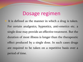 Dosage regimen
 It is defined as the manner in which a drug is taken.
For certain analgesics, hypnotics, anti-emetics etc. a
single dose may provide an effective treatment. But the
duration of most illness is longer than the therapeutic
effect produced by a single dose. In such cases drugs
are required to be taken on a repetitive basis over a
period of time.
3
 