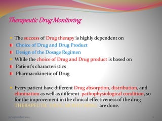 TherapeuticDrugMonitoring
 The success of Drug therapy is highly dependent on
Choice of Drug and Drug Product
Design of the Dosage Regimen
 While the choice of Drug and Drug product is based on
Patient's characteristics
Pharmacokinetic of Drug
 Every patient have different Drug absorption, distribution, and
elimination as well as different pathophysiological condition, so
for the improvement in the clinical effectiveness of the drug
THERAPEUTIC DRUG MONITORING are done.
30 September 2014 6
 