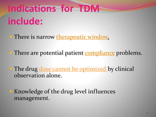 Indications for TDM
include:
 There is narrow therapeutic window.
 There are potential patient compliance problems.
 The drug dose cannot be optimized by clinical
observation alone.
 Knowledge of the drug level influences
management.
8
 