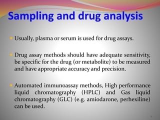 Sampling and drug analysis
 Usually, plasma or serum is used for drug assays.
 Drug assay methods should have adequate sensitivity,
be specific for the drug (or metabolite) to be measured
and have appropriate accuracy and precision.
 Automated immunoassay methods, High performance
liquid chromatography (HPLC) and Gas liquid
chromatography (GLC) (e.g. amiodarone, perhexiline)
can be used.
9
 