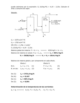 puede estimarse por la expresión: CP (kJ/kg.ºK) = 4,19 – 2,33x. Calcular el
área y consumo de vapor.
Solución:
U1 = 2270 w/m2
.ºC
U2 = 1705 w/m2
.ºC
IPE (ºC) = 1,78x + 6,22x2
CP (kJ/kg.ºC) = 4,19 – 2,33x
Balance global de materia: F = VT + L1 ====> 4536 kg/h = VT + L1
Balance de materia en soluto: F.xF = L1.xL1 ====> L1 = 907,2 kg/h
VT = 3628,8 kg/h ====> V1 = V2 = 1814,4 kg/h
Balance de materia global y por componente en cada efecto.
Efecto I Efecto II
B.G.: L2 = L1 + V1 (1) F = L2 + V2 (3)
B. en sto: L2.xL2 = L1.xL1 (2) F.xF = L2.xL2 (4)
De (3): L2 = 2721,6 kg/h
De (4): xL2 = 0,167
De (1): L1 = 907,2 kg/h
De (2): xL1 = 0,501
Determinación de la temperaturas de las corrientes:
q1 = q2 =====> U1.A1.△T1 = U2.A2.△T2 ∴ U1.△T1 = U2.△T2
I
13,65
kPa abs
II
V1 V2
F = 4536 kg/h
xF = 0,10
TF = 37,8 ºC
L1
xL1 = 0,50
Vo
T = 115,6 ºC L2
xL2
Vo V1
 
