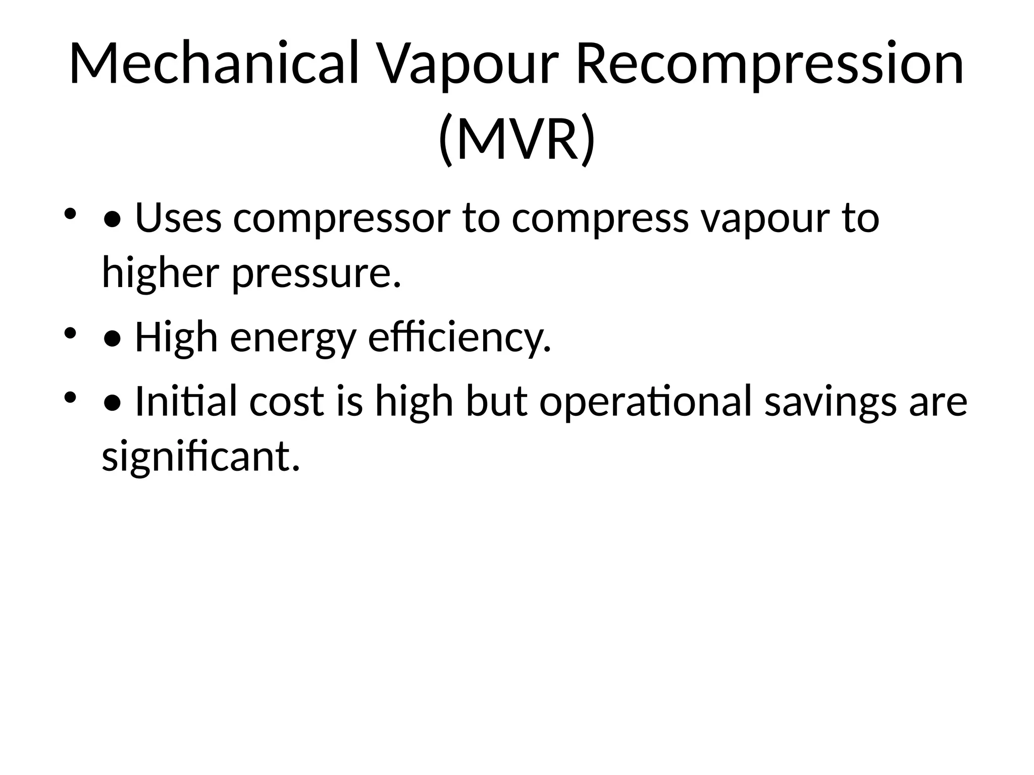Mechanical Vapour Recompression
(MVR)
• • Uses compressor to compress vapour to
higher pressure.
• • High energy efficiency.
• • Initial cost is high but operational savings are
significant.
 