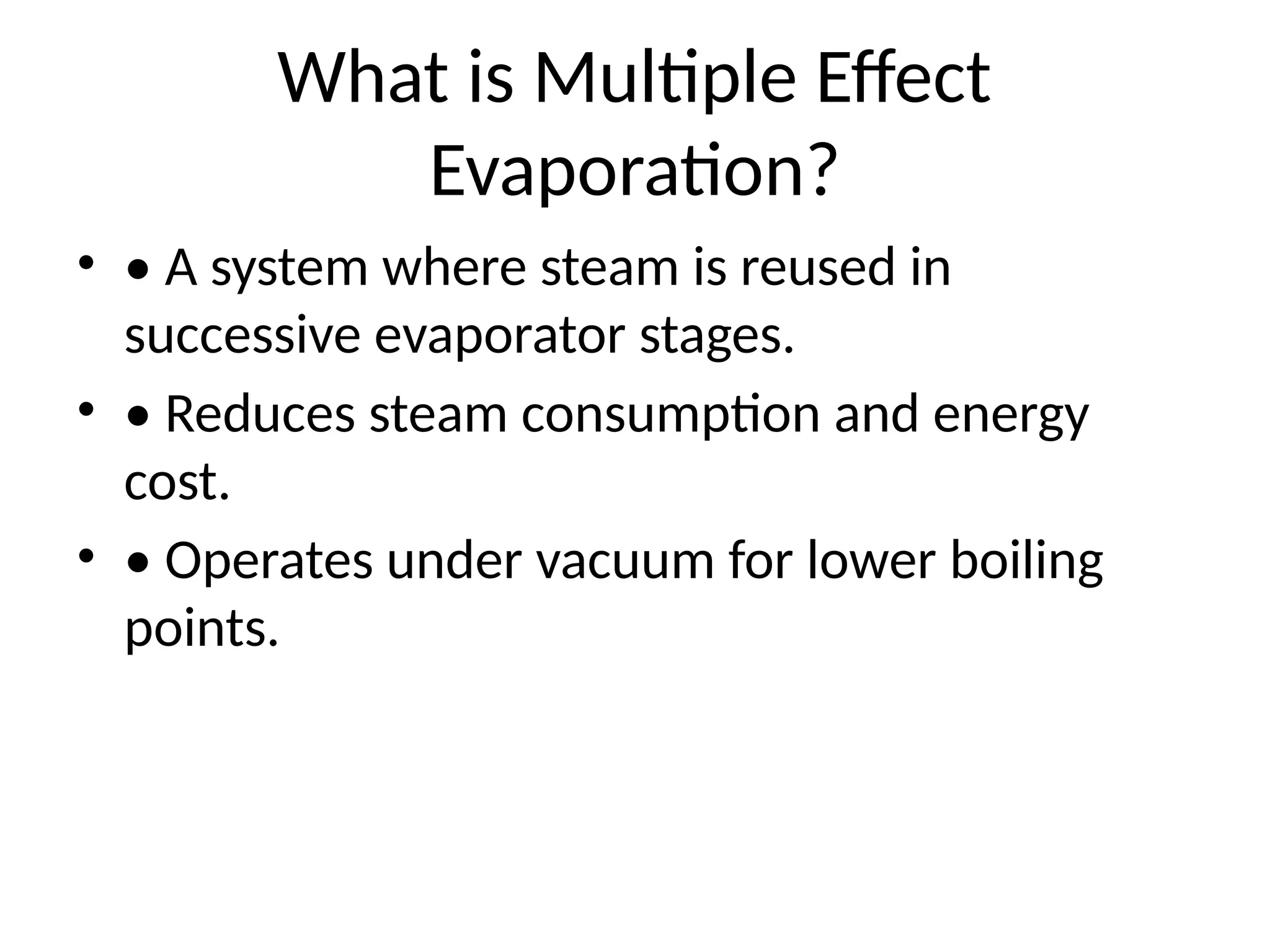 What is Multiple Effect
Evaporation?
• • A system where steam is reused in
successive evaporator stages.
• • Reduces steam consumption and energy
cost.
• • Operates under vacuum for lower boiling
points.
 