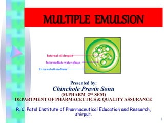 1
Internal oil droplet
External oil medium
Intermediate water phase
MULTIPLE EMULSION
Presented by:
Chinchole Pravin Sonu
(M.PHARM 2nd SEM)
DEPARTMENT OF PHARMACEUTICS & QUALITY ASSURANCE
R. C. Patel Institute of Pharmaceutical Education and Research,
shirpur.
 