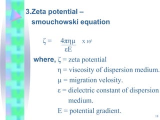 3.Zeta potential –
smouchowski equation
ζ = 4πηµ X 103
εE
where, ζ = zeta potential
η = viscosity of dispersion medium.
µ = migration velosity.
ε = dielectric constant of dispersion
medium.
E = potential gradient.
18
 