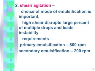 2. shear/ agitation –
choice of mode of emulsification is
important.
high shear disrupts large percent
of multiple drops and leads
instability
requirements –
primary emulsification – 800 rpm
secondary emulsification – 200 rpm
22
 