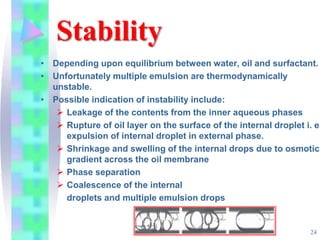 Stability
• Depending upon equilibrium between water, oil and surfactant.
• Unfortunately multiple emulsion are thermodynamically
unstable.
• Possible indication of instability include:
 Leakage of the contents from the inner aqueous phases
 Rupture of oil layer on the surface of the internal droplet i. e.
expulsion of internal droplet in external phase.
 Shrinkage and swelling of the internal drops due to osmotic
gradient across the oil membrane
 Phase separation
 Coalescence of the internal
droplets and multiple emulsion drops
24
 