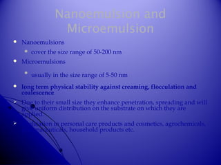 Nanoemulsion and
Microemulsion
 Nanoemulsions
 cover the size range of 50-200 nm
 Microemulsions

usually in the size range of 5-50 nm
 long term physical stability against creaming, flocculation and
coalescence
 Due to their small size they enhance penetration, spreading and will
give uniform distribution on the substrate on which they are
applied.
 application in personal care products and cosmetics, agrochemicals,
pharmaceuticals, household products etc.
 