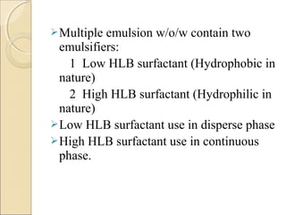 Multiple emulsion w/o/w contain two 
emulsifiers: 
1 Low HLB surfactant (Hydrophobic in 
nature) 
2 High HLB surfactant (Hydrophilic in 
nature) 
Low HLB surfactant use in disperse phase 
High HLB surfactant use in continuous 
phase. 
 