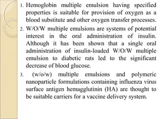 1. Hemoglobin multiple emulsion having specified 
properties is suitable for provision of oxygen as a 
blood substitute and other oxygen transfer processes. 
2. W/O/W multiple emulsions are systems of potential 
interest in the oral administration of insulin. 
Although it has been shown that a single oral 
administration of insulin-loaded W/O/W multiple 
emulsion to diabetic rats led to the significant 
decrease of blood glucose. 
3. (w/o/w) multiple emulsions and polymeric 
nanoparticle formulations containing influenza virus 
surface antigen hemagglutinin (HA) are thought to 
be suitable carriers for a vaccine delivery system. 
 