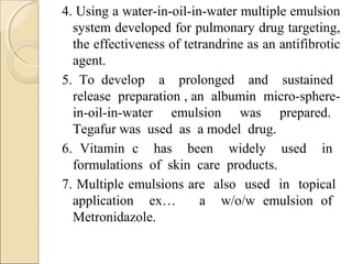 4. Using a water-in-oil-in-water multiple emulsion 
system developed for pulmonary drug targeting, 
the effectiveness of tetrandrine as an antifibrotic 
agent. 
5. To develop a prolonged and sustained 
release preparation , an albumin micro-sphere-in- 
oil-in-water emulsion was prepared. 
Tegafur was used as a model drug. 
6. Vitamin c has been widely used in 
formulations of skin care products. 
7. Multiple emulsions are also used in topical 
application ex… a w/o/w emulsion of 
Metronidazole. 
 