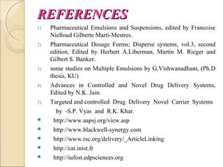 RREEFFEERREENNCCEESS 
1) Pharmaceutical Emulsions and Suspensions, edited by Francoise 
Nielloud Gilberte Marti-Mestres. 
2) Pharmaceutical Dosage Forms: Disperse systems, vol.3, second 
edition, Edited by Herbert A.Liberman, Martin M. Rieger and 
Gilbert S. Banker. 
3) some studies on Multiple Emulsions by G.Vishwanadham, (Ph.D 
thesis, KU) 
4) Advances in Controlled and Novel Drug Delivery Systems, 
Edited by N.K. Jain. 
5) Targeted and controlled Drug Delivery Novel Carrier Systems 
by -S.P. Vyas and R.K. Khar. 
 http://www.aapsj.org/view.asp 
 http://www.blackwell-synergy.com 
 http://www.rsc.org/delivery/_ArticleLinking 
 http://cat.inist.fr 
 http://iufost.edpsciences.org 
 