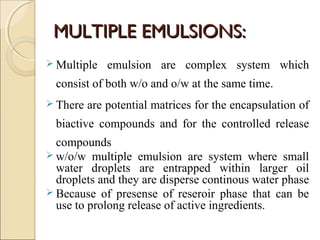 MMUULLTTIIPPLLEE EEMMUULLSSIIOONNSS:: 
 Multiple emulsion are complex system which 
consist of both w/o and o/w at the same time. 
 There are potential matrices for the encapsulation of 
biactive compounds and for the controlled release 
compounds 
 w/o/w multiple emulsion are system where small 
water droplets are entrapped within larger oil 
droplets and they are disperse continous water phase 
 Because of presense of reseroir phase that can be 
use to prolong release of active ingredients. 
 