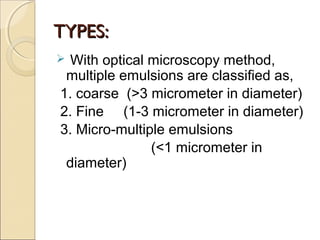 TTYYPPEESS:: 
 With optical microscopy method, 
multiple emulsions are classified as, 
1. coarse (>3 micrometer in diameter) 
2. Fine (1-3 micrometer in diameter) 
3. Micro-multiple emulsions 
(<1 micrometer in 
diameter) 
 