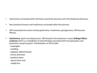 • Gastrinomas are located within soft tissue around the pancreas and in the duodenal submucosa .
• Non functional tumours and insulinomas are located within the pancreas
• GEP neuroendocrine tumors include gastrinomas, insulinomas, glucagonomas, VIPomas and
PPomas
• Gastrinomas- gastrin secreting tumors. 90% located in the duodenum. Causes Zollinger-Ellison
syndrome which is a constellation of clinical findings associated with increased gastric acid
production caused by gastrin. Manifestations of ZES include-
- esophagitis
- vomitting
- epigastric abdominal pain
- chronic diarrhoea
- duodenal ulcers
- jejunal ulcers and
- weight loss
 