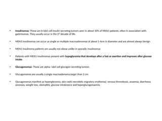 • Insulinomas- These are b-islet cell insulin secreting tumors seen in about 10% of MEN1 patients, often in association with
gastrinomas. They usually occur in the 3rd
decade of life.
• MEN1 insulinomas can occur as single or multiple macroadenomas of about 1-4cm in diameter and are almost always benign
• MEN1 insulinoma patients are usually not obese unlike in sporadic insulinomas
• Patients with MEN1 insulinomas present with hypoglycemia that develops after a fast or exertion and improves after glucose
intake.
• Glucagonomas- These are alpha- islet cell glucagon secreting tumors
• Glucagonomas are usually a single macroadenoma larger than 3 cm.
• Glucagonomas manifest as hyperglycemia, skin rash( necrolytic migratory erythema), venous thrombosis, anaemia, diarrhoea,
anorexia, weight loss, stomatitis, glucose intolerance and hyperglucagonaemia
 