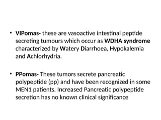 • VIPomas- these are vasoactive intestinal peptide
secreting tumours which occur as WDHA syndrome
characterized by Watery Diarrhoea, Hypokalemia
and Achlorhydria.
• PPomas- These tumors secrete pancreatic
polypeptide (pp) and have been recognized in some
MEN1 patients. Increased Pancreatic polypeptide
secretion has no known clinical significance
 
