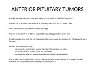 ANTERIOR PITUITARY TUMORS
• Anterior pituitary adenomas have been reported to occur in 15-90% of MEN1 patients
• They are the 1st
manifestation on MEN1 in 25% of sporadic and 10% of familial cases
• MEN1 anterior pituitary adenomas are usually single
• They are invasive only in 10-15% of cases and malignant degeneration is very rare
• Symptoms depend on both the secreted pituitary hormone and/or the compressive effects due to size of
the tumor
• Pituitary macroadenomas may :
- compress the optic chiasm causing bitemporal hemianopia and other
visual field defects, blurred vision and headaches
- compress the adjacent normal pituitary tissue causing hypopituitarism
. 60% of MEN1-associated pituitary tumours secrete prolactin (prolactinomas), 25% secrete Growth
Hormone and 3% secrete adenocorticotropic hormone (ACTH)
 