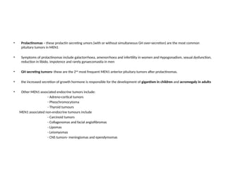 • Prolactinomas – these prolactin secreting umors (with or without simultaneous GH over-secretion) are the most common
pituitary tumors in MEN1
• Symptoms of prolactinomas include galactorrhoea, amenorrhoea and infertility in women and Hypogonadism, sexual dysfunction,
reduction in libido, impotence and rarely gynaecomastia in men
• GH secreting tumors- these are the 2nd
most frequent MEN1 anterior pituitary tumors after prolactinomas.
• the increased secretion of growth hormone is responsible for the development of gigantism in children and acromegaly in adults
• Other MEN1 associated endocrine tumors include:
- Adreno-cortical tumors
- Pheochromocytoma
- Thyroid tumours
MEN1 associated non-endocrine tumours include
- Carcinoid tumors
- Collagenomas and facial angiofibromas
- Lipomas
- Leiomyomas
- CNS tumors- meningiomas and ependymomas
 