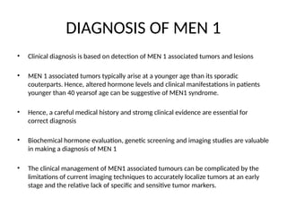 DIAGNOSIS OF MEN 1
• Clinical diagnosis is based on detection of MEN 1 associated tumors and lesions
• MEN 1 associated tumors typically arise at a younger age than its sporadic
couterparts. Hence, altered hormone levels and clinical manifestations in patients
younger than 40 yearsof age can be suggestive of MEN1 syndrome.
• Hence, a careful medical history and stromg clinical evidence are essential for
correct diagnosis
• Biochemical hormone evaluation, genetic screening and imaging studies are valuable
in making a diagnosis of MEN 1
• The clinical management of MEN1 associated tumours can be complicated by the
limitations of current imaging techniques to accurately localize tumors at an early
stage and the relative lack of specific and sensitive tumor markers.
 