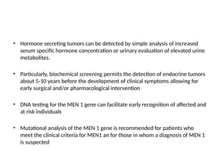 • Hormone secreting tumors can be detected by simple analysis of increased
serum specific hormone concentration or urinary evaluation of elevated urine
metabolites.
• Particularly, biochemical screening permits the detection of endocrine tumors
about 5-10 years before the development of clinical symptoms allowing for
early surgical and/or pharmacological intervention
• DNA testing for the MEN 1 gene can facilitate early recognition of affected and
at risk individuals
• Mutational analysis of the MEN 1 gene is recommended for patients who
meet the clinical criteria for MEN1 an for those in whom a diagnosis of MEN 1
is suspected
 