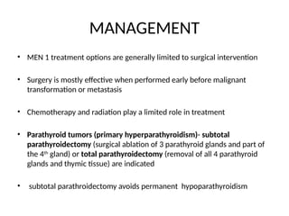 MANAGEMENT
• MEN 1 treatment options are generally limited to surgical intervention
• Surgery is mostly effective when performed early before malignant
transformation or metastasis
• Chemotherapy and radiation play a limited role in treatment
• Parathyroid tumors (primary hyperparathyroidism)- subtotal
parathyroidectomy (surgical ablation of 3 parathyroid glands and part of
the 4th
gland) or total parathyroidectomy (removal of all 4 parathyroid
glands and thymic tissue) are indicated
• subtotal parathroidectomy avoids permanent hypoparathyroidism
 