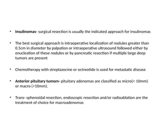 • Insulinomas- surgical resection is usually the indicated approach for insulinomas
• The best surgical approach is intraoperative localization of nodules greater than
0.5cm in diameter by palpation or intraoperative ultrasound followed either by
enucleation of these nodules or by pancreatic resection if multiple large deep
tumors are present
• Chemotherapy with streptazocine or octreotide is used for metastatic disease
• Anterior pituitary tumors- pituitary adenomas are classified as micro(< 10mm)
or macro (>10mm).
• Trans- sphenoidal resection, endoscopic resection and/or radioablation are the
treatment of choice for macroadenomas
 