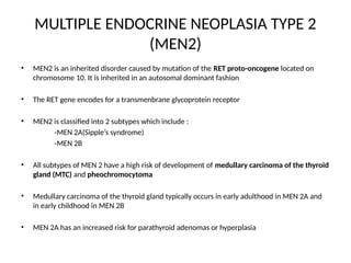 MULTIPLE ENDOCRINE NEOPLASIA TYPE 2
(MEN2)
• MEN2 is an inherited disorder caused by mutation of the RET proto-oncogene located on
chromosome 10. It is inherited in an autosomal dominant fashion
• The RET gene encodes for a transmenbrane glycoprotein receptor
• MEN2 is classified into 2 subtypes which include :
-MEN 2A(Sipple’s syndrome)
-MEN 2B
• All subtypes of MEN 2 have a high risk of development of medullary carcinoma of the thyroid
gland (MTC) and pheochromocytoma
• Medullary carcinoma of the thyroid gland typically occurs in early adulthood in MEN 2A and
in early childhood in MEN 2B
• MEN 2A has an increased risk for parathyroid adenomas or hyperplasia
 