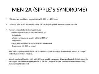 MEN 2A (SIPPLE’S SYNDROME)
• This subtype constitutes approximately 70-80% of MEN2 cases
• Tumours arise from the thyroid C cells, the parathyroid glands and the adrenal medulla
• Tumors associated with this type include
- medullary carcinoma of the thyroid(95% of
individuals)
- pheochromocytoma, usually bilateral (50% of
individuals)
- hyperparathyroidism from parathyroid adenoma or
hyperplasia (20-30% of cases)
. MEN 2A is diagnosed clinically by the occurrence of 2 or more specific endocrine tumors in a single
individual or in close relatives.
. A small number of families with MEN 2A have pruritic cutaneous lichen amyloidosis (PCLA) , which is
usually located over the upper portion of the back and may appear before the onset of Medullary
Carcinoma of the thyroid.
 