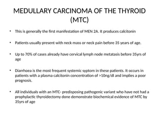 MEDULLARY CARCINOMA OF THE THYROID
(MTC)
• This is generally the first manifestation of MEN 2A. It produces calcitonin
• Patients usually present with neck mass or neck pain before 35 years of age.
• Up to 70% of cases already have cervical lymph node metatasis before 35yrs of
age
• Diarrhoea is the most frequent systemic syptom in these patients. It occurs in
patients with a plasma calcitonin concentration of >10ng/dl and implies a poor
prognosis.
• All individuals with an MTC- predisposing pathogenic variant who have not had a
prophylactic thyroidectomy done demonstrate biochemical evidence of MTC by
35yrs of age
 