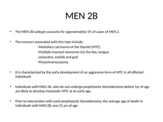 MEN 2B
• The MEN 2B subtype accounts for approximately 5% of cases of MEN 2.
• The tumours associated with this type include:
- Medullary carcinoma of the thyroid (MTC)
- Multiple mucosal neuromas (on the lips, tongue,
conjuctiva, eyelids and gut)
- Pheochromocytoma
• It is characterized by the early development of an aggressive form of MTC in all affected
individuals
• Individuals with MEN 2B, who do not undergo prophylactic thyroidectomy before 1yr of age
are likely to develop metastatic MTC at an early age.
• Prior to intervention with early prophylactic thyroidectomy, the average age of death in
individuals with MEN 2B, was 21 yrs of age
 