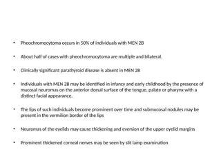 • Pheochromocytoma occurs in 50% of individuals with MEN 2B
• About half of cases with pheochromocytoma are multiple and bilateral.
• Clinically significant parathyroid disease is absent in MEN 2B
• Individuals with MEN 2B may be identified in infancy and early childhood by the presence of
mucosal neuromas on the anterior dorsal surface of the tongue, palate or pharynx with a
distinct facial appearance.
• The lips of such individuals become prominent over time and submucosal nodules may be
present in the vermilion border of the lips
• Neuromas of the eyelids may cause thickening and eversion of the upper eyelid margins
• Prominent thickened corneal nerves may be seen by slit lamp examination
 