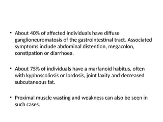 • About 40% of affected individuals have diffuse
ganglioneuromatosis of the gastrointestinal tract. Associated
symptoms include abdominal distention, megacolon,
constipation or diarrhoea.
• About 75% of individuals have a marfanoid habitus, often
with kyphoscoliosis or lordosis, joint laxity and decreased
subcutaneous fat.
• Proximal muscle wasting and weakness can also be seen in
such cases.
 