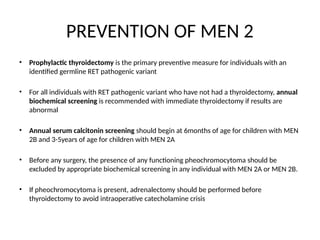 PREVENTION OF MEN 2
• Prophylactic thyroidectomy is the primary preventive measure for individuals with an
identified germline RET pathogenic variant
• For all individuals with RET pathogenic variant who have not had a thyroidectomy, annual
biochemical screening is recommended with immediate thyroidectomy if results are
abnormal
• Annual serum calcitonin screening should begin at 6months of age for children with MEN
2B and 3-5years of age for children with MEN 2A
• Before any surgery, the presence of any functioning pheochromocytoma should be
excluded by appropriate biochemical screening in any individual with MEN 2A or MEN 2B.
• If pheochromocytoma is present, adrenalectomy should be performed before
thyroidectomy to avoid intraoperative catecholamine crisis
 