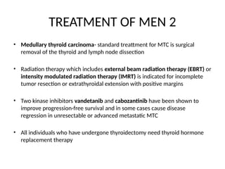 TREATMENT OF MEN 2
• Medullary thyroid carcinoma- standard treattment for MTC is surgical
removal of the thyroid and lymph node dissection
• Radiation therapy which includes external beam radiation therapy (EBRT) or
intensity modulated radiation therapy (IMRT) is indicated for incomplete
tumor resection or extrathyroidal extension with positive margins
• Two kinase inhibitors vandetanib and cabozantinib have been shown to
improve progression-free survival and in some cases cause disease
regression in unresectable or advanced metastatic MTC
• All individuals who have undergone thyroidectomy need thyroid hormone
replacement therapy
 