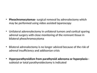 • Pheochromocytomas- surgical removal by adrenalectomy which
may be performed using video assisted laparoscopy
• Unilateral aderenalectomy in unilateral tumors and cortical sparing
adrenal surgery with close monitoring of the remnant tissue in
bilateral pheochromocytoma
• Bilateral adrenalectomy is no longer adviced because of the risk of
adrenal insufficiency and addisonian crisis
• Hyperparathyroidism from parathyroid adenoma or hyperplasia -
subtotal or total parathyroidectomy is indicated
 