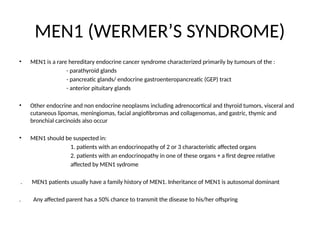 MEN1 (WERMER’S SYNDROME)
• MEN1 is a rare hereditary endocrine cancer syndrome characterized primarily by tumours of the :
- parathyroid glands
- pancreatic glands/ endocrine gastroenteropancreatic (GEP) tract
- anterior pituitary glands
• Other endocrine and non endocrine neoplasms including adrenocortical and thyroid tumors, visceral and
cutaneous lipomas, meningiomas, facial angiofibromas and collagenomas, and gastric, thymic and
bronchial carcinoids also occur
• MEN1 should be suspected in:
1. patients with an endocrinopathy of 2 or 3 characteristic affected organs
2. patients with an endocrinopathy in one of these organs + a first degree relative
affected by MEN1 sydrome
. MEN1 patients usually have a family history of MEN1. Inheritance of MEN1 is autosomal dominant
. Any affected parent has a 50% chance to transmit the disease to his/her offspring
 
