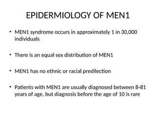 EPIDERMIOLOGY OF MEN1
• MEN1 syndrome occurs in approximately 1 in 30,000
individuals
• There is an equal sex distribution of MEN1
• MEN1 has no ethnic or racial predilection
• Patients with MEN1 are usually diagnosed between 8-81
years of age, but diagnosis before the age of 10 is rare
 