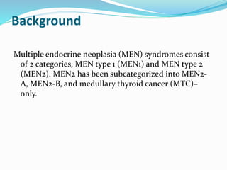 Background
Multiple endocrine neoplasia (MEN) syndromes consist
of 2 categories, MEN type 1 (MEN1) and MEN type 2
(MEN2). MEN2 has been subcategorized into MEN2-
A, MEN2-B, and medullary thyroid cancer (MTC)–
only.
 