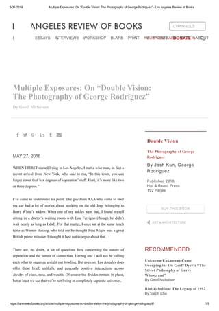 5/31/2018 Multiple Exposures: On “Double Vision: The Photography of George Rodriguez” - Los Angeles Review of Books
https://lareviewofbooks.org/article/multiple-exposures-on-double-vision-the-photography-of-george-rodriguez/#! 1/5
Multiple Exposures: On “Double Vision:
The Photography of George Rodriguez”
By Geoff Nicholson
MAY 27, 2018
WHEN I FIRST started living in Los Angeles, I met a wise man, in fact a
recent arrival from New York, who said to me, “In this town, you can
forget about that ‘six degrees of separation’ stuff. Here, it’s more like two
or three degrees.”
I’ve come to understand his point. The guy from AAA who came to start
my car had a lot of stories about working on the old Jeep belonging to
Barry White’s widow. When one of my ankles went bad, I found myself
sitting in a doctor’s waiting room with Lou Ferrigno (though he didn’t
wait nearly as long as I did). For that matter, I once sat at the same lunch
table as Werner Herzog, who told me he thought John Major was a great
British prime minister. I thought it best not to argue about that.
There are, no doubt, a lot of questions here concerning the nature of
separation and the nature of connection. Herzog and I will not be calling
each other to organize a night out bowling. But even so, Los Angeles does
offer these brief, unlikely, and generally positive interactions across
divides of class, race, and wealth. Of course the divides remain in place,
but at least we see that we’re not living in completely separate universes.
Double Vision
The Photography of George
Rodriguez
By Josh Kun, George
Rodriguez
Published 2018
Hat & Beard Press
192 Pages
RECOMMENDED
Unknown Unknowns Come
Sweeping in: On Geoff Dyer’s “The
Street Philosophy of Garry
Winogrand”
By Geoff Nicholson
Riot/Rebellion: The Legacy of 1992
By Steph Cha
a b v g f d
ART & ARCHITECTURE
BUY THIS BOOK
CHANNELS
REVIEWS ESSAYS INTERVIEWS WORKSHOP BLARB PRINT AV EVENTS DONATE ABOUTSUPPORT LARB SIGN IN
 