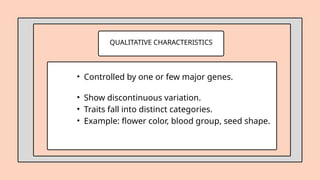 QUALITATIVE CHARACTERISTICS
• Controlled by one or few major genes.
• Show discontinuous variation.
• Traits fall into distinct categories.
• Example: flower color, blood group, seed shape.
 