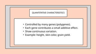 QUANTITATIVE CHARACTERISTICS
• Controlled by many genes (polygenes).
• Each gene contributes a small additive effect.
• Show continuous variation.
• Example: height, skin color, grain yield.
 