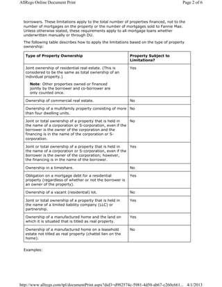 borrowers. These limitations apply to the total number of properties financed, not to the
number of mortgages on the property or the number of mortgages sold to Fannie Mae.
Unless otherwise stated, these requirements apply to all mortgage loans whether
underwritten manually or through DU.
The following table describes how to apply the limitations based on the type of property
ownership:
Type of Property Ownership Property Subject to
Limitations?
Joint ownership of residential real estate. (This is
considered to be the same as total ownership of an
individual property.)
Note: Other properties owned or financed
jointly by the borrower and co-borrower are
only counted once.
Yes
Ownership of commercial real estate. No
Ownership of a multifamily property consisting of more
than four dwelling units.
No
Joint or total ownership of a property that is held in
the name of a corporation or S-corporation, even if the
borrower is the owner of the corporation and the
financing is in the name of the corporation or S-
corporation.
No
Joint or total ownership of a property that is held in
the name of a corporation or S-corporation, even if the
borrower is the owner of the corporation; however,
the financing is in the name of the borrower.
Yes
Ownership in a timeshare. No
Obligation on a mortgage debt for a residential
property (regardless of whether or not the borrower is
an owner of the property).
Yes
Ownership of a vacant (residential) lot. No
Joint or total ownership of a property that is held in
the name of a limited liability company (LLC) or
partnership.
Yes
Ownership of a manufactured home and the land on
which it is situated that is titled as real property.
Yes
Ownership of a manufactured home on a leasehold
estate not titled as real property (chattel lien on the
home).
No
Examples:
Page 2 of 6AllRegs Online Document Print
4/1/2013http://www.allregs.com/tpl/documentPrint.aspx?did3=d982574c-5981-4d50-ab67-c260c661...
 